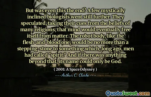 But was even this the end? A few mystically inclined biologists went still further. They speculated, taking their cues from the beliefs of many religions, that mind would eventually free itself from matter. The robot body, like the flesh-and-blood one, would be no more than a stepping-stone to something which, long ago, men had called "spirit." And if there was anything beyond that, its name could only be God.