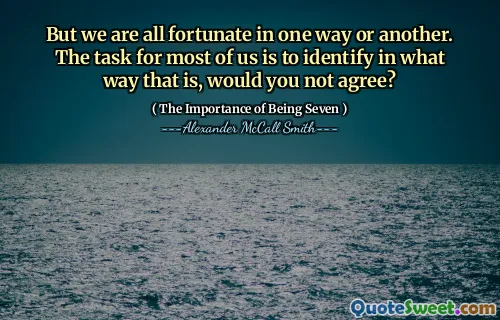 But we are all fortunate in one way or another. The task for most of us is to identify in what way that is, would you not agree?