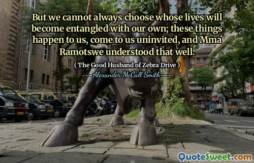 But we cannot always choose whose lives will become entangled with our own; these things happen to us, come to us uninvited, and Mma Ramotswe understood that well.