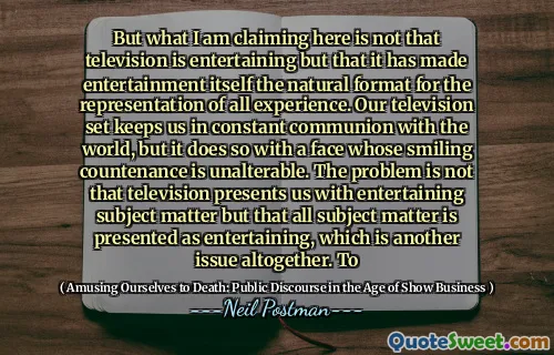 But what I am claiming here is not that television is entertaining but that it has made entertainment itself the natural format for the representation of all experience. Our television set keeps us in constant communion with the world, but it does so with a face whose smiling countenance is unalterable. The problem is not that television presents us with entertaining subject matter but that all subject matter is presented as entertaining, which is another issue altogether. To