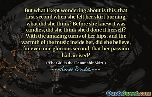 But what I kept wondering about is this: that first second when she felt her skirt burning, what did she think? Before she knew it was candles, did she think she'd done it herself? With the amazing turns of her hips, and the warmth of the music inside her, did she believe, for even one glorious second, that her passion had arrived?