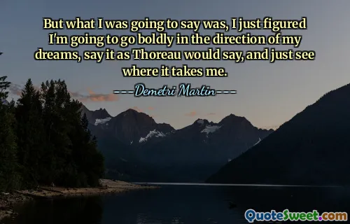 But what I was going to say was, I just figured I'm going to go boldly in the direction of my dreams, say it as Thoreau would say, and just see where it takes me.