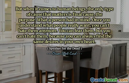 Men når det kommer til mennesker, er den eneste type årsak som betyr noe, endelig årsak, hensikten. Hva en person hadde i tankene. Når du først forstår hva folk virkelig vil, kan du ikke hate dem lenger. Du kan frykte dem, men du kan ikke hate dem, fordi du alltid kan finne de samme ønskene i ditt eget hjerte.