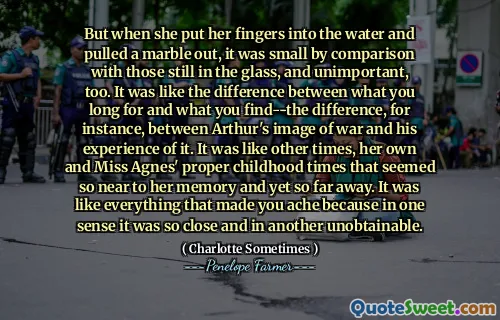 But when she put her fingers into the water and pulled a marble out, it was small by comparison with those still in the glass, and unimportant, too. It was like the difference between what you long for and what you find--the difference, for instance, between Arthur's image of war and his experience of it. It was like other times, her own and Miss Agnes' proper childhood times that seemed so near to her memory and yet so far away. It was like everything that made you ache because in one sense it was so close and in another unobtainable.