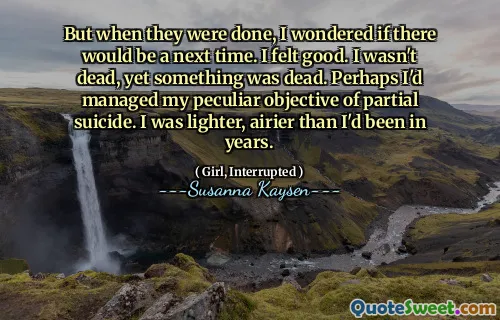 But when they were done, I wondered if there would be a next time. I felt good. I wasn't dead, yet something was dead. Perhaps I'd managed my peculiar objective of partial suicide. I was lighter, airier than I'd been in years.