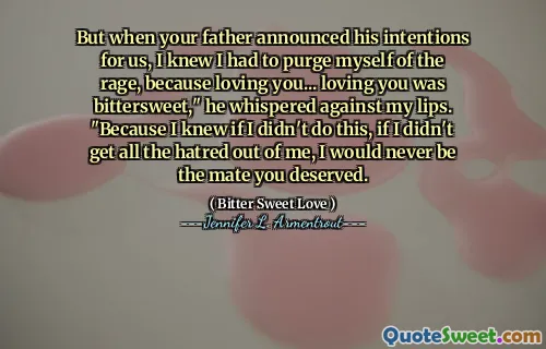 But when your father announced his intentions for us, I knew I had to purge myself of the rage, because loving you... loving you was bittersweet," he whispered against my lips. "Because I knew if I didn't do this, if I didn't get all the hatred out of me, I would never be the mate you deserved.