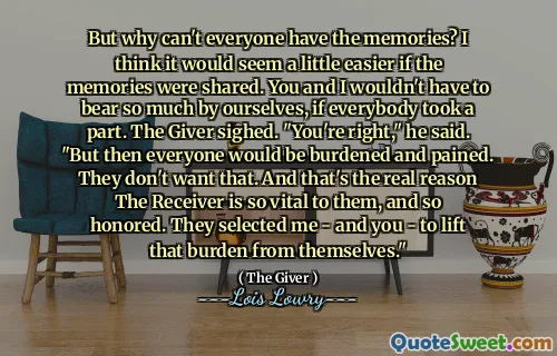 But why can't everyone have the memories? I think it would seem a little easier if the memories were shared. You and I wouldn't have to bear so much by ourselves, if everybody took a part. The Giver sighed. "You're right," he said. "But then everyone would be burdened and pained. They don't want that. And that's the real reason The Receiver is so vital to them, and so honored. They selected me - and you - to lift that burden from themselves."