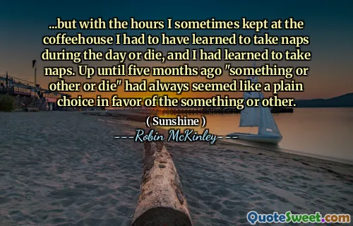 ...but with the hours I sometimes kept at the coffeehouse I had to have learned to take naps during the day or die, and I had learned to take naps. Up until five months ago "something or other or die" had always seemed like a plain choice in favor of the something or other.
