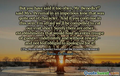 But you have said it too often, Mr. Benedict!" said Mrs. Perumal in an imperious tone that was quite out of character. "And if you continue in this vein, I'm afraid we'll be compelled to cut our visit short. Surely there are other establishments that would host an entire troupe of guests - indefinitely and without reward - and not feel obliged to apologize for it!