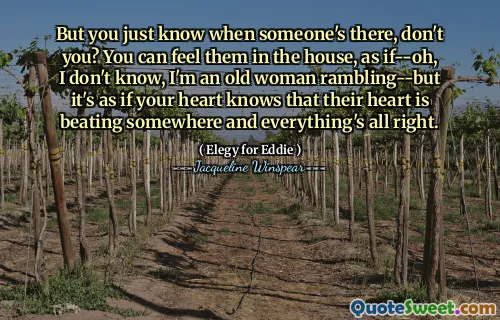 لكنك تعرف فقط متى هناك شخص ما ، أليس كذلك؟ يمكنك أن تشعر بهم في المنزل ، كما لو-أوه ، لا أعرف ، أنا امرأة عجوز تتجول-ولكن الأمر كما لو أن قلبك يعلم أن قلبهم ينبض في مكان ما وأن كل شيء على ما يرام.