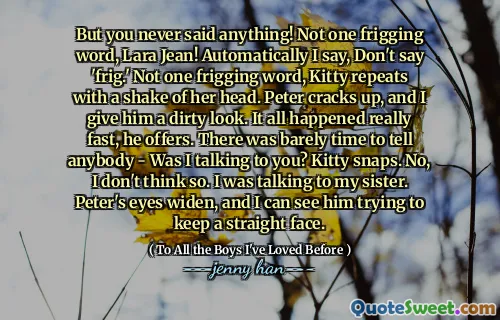 But you never said anything! Not one frigging word, Lara Jean! Automatically I say, Don't say 'frig.' Not one frigging word, Kitty repeats with a shake of her head. Peter cracks up, and I give him a dirty look. It all happened really fast, he offers. There was barely time to tell anybody - Was I talking to you? Kitty snaps. No, I don't think so. I was talking to my sister. Peter's eyes widen, and I can see him trying to keep a straight face.