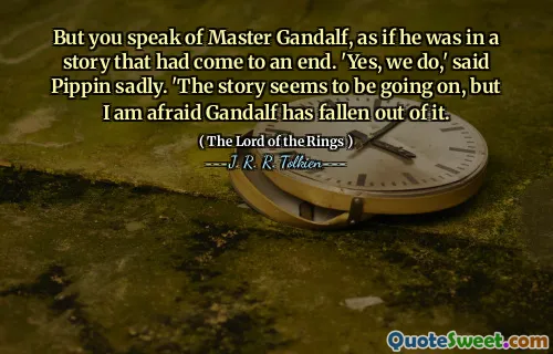 But you speak of Master Gandalf, as if he was in a story that had come to an end. 'Yes, we do,' said Pippin sadly. 'The story seems to be going on, but I am afraid Gandalf has fallen out of it.