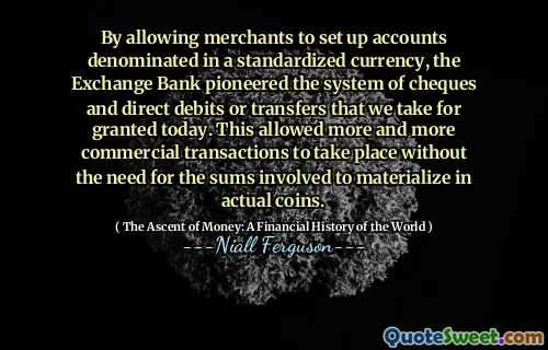 By allowing merchants to set up accounts denominated in a standardized currency, the Exchange Bank pioneered the system of cheques and direct debits or transfers that we take for granted today. This allowed more and more commercial transactions to take place without the need for the sums involved to materialize in actual coins.