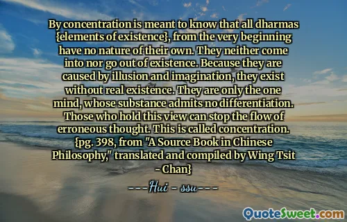 By concentration is meant to know that all dharmas {elements of existence}, from the very beginning have no nature of their own. They neither come into nor go out of existence. Because they are caused by illusion and imagination, they exist without real existence. They are only the one mind, whose substance admits no differentiation. Those who hold this view can stop the flow of erroneous thought. This is called concentration. {pg. 398, from "A Source Book in Chinese Philosophy," translated and compiled by Wing Tsit - Chan}