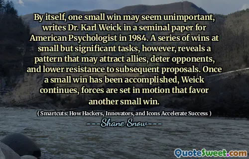 By itself, one small win may seem unimportant, writes Dr. Karl Weick in a seminal paper for American Psychologist in 1984. A series of wins at small but significant tasks, however, reveals a pattern that may attract allies, deter opponents, and lower resistance to subsequent proposals. Once a small win has been accomplished, Weick continues, forces are set in motion that favor another small win.