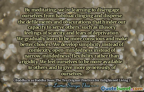 By meditating, we´re learning to disengage ourselves from habitual clinging and disperse the defilements and obscurations that hinder our capacity to serve others, such as illusory feelings of scarcity and fears of deprivation. We gradually learn to be more conscious and make better choices. We develop simplicity instead of comlexity, open-mindedness instead of narrow-mindedness, flexibility rather than rigidity. We feel ourselves to be more available to others and to give more generously of ourselves.