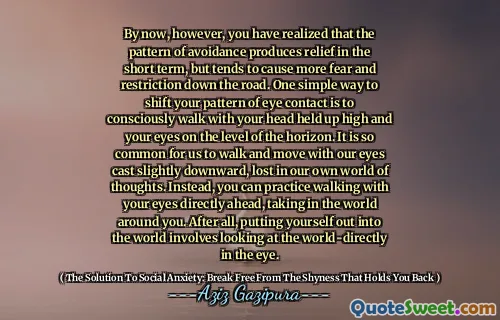 By now, however, you have realized that the pattern of avoidance produces relief in the short term, but tends to cause more fear and restriction down the road. One simple way to shift your pattern of eye contact is to consciously walk with your head held up high and your eyes on the level of the horizon. It is so common for us to walk and move with our eyes cast slightly downward, lost in our own world of thoughts. Instead, you can practice walking with your eyes directly ahead, taking in the world around you. After all, putting yourself out into the world involves looking at the world-directly in the eye.