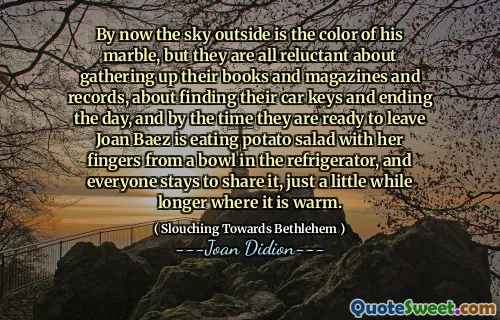 Până acum, cerul de afară este culoarea marmurii sale, dar toți sunt reticenți în ceea ce privește adunarea cărților și revistelor și recordurilor, despre găsirea cheilor mașinii și încheierea zilei, iar până când sunt gata să părăsească Joan Baez mănâncă salată de cartofi cu degetele ei dintr -un bol în frigider, iar toată lumea rămâne să o împărtășească, doar mai mult timp, unde este cald.