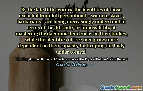 By the late fifth century, the identities of those excluded from full personhood - women, slaves, barbarians - are being increasingly understood in terms of the difficulty or impossibility of mastering the daemonic tendencies in their bodies, while the identities of free men grow more dependent on their capacity for keeping the body under control.