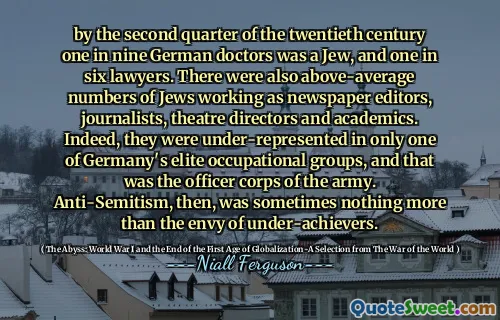 by the second quarter of the twentieth century one in nine German doctors was a Jew, and one in six lawyers. There were also above-average numbers of Jews working as newspaper editors, journalists, theatre directors and academics. Indeed, they were under-represented in only one of Germany's elite occupational groups, and that was the officer corps of the army. Anti-Semitism, then, was sometimes nothing more than the envy of under-achievers.