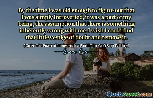 By the time I was old enough to figure out that I was simply introverted, it was a part of my being, the assumption that there is something inherently wrong with me. I wish I could find that little vestige of doubt and remove it.