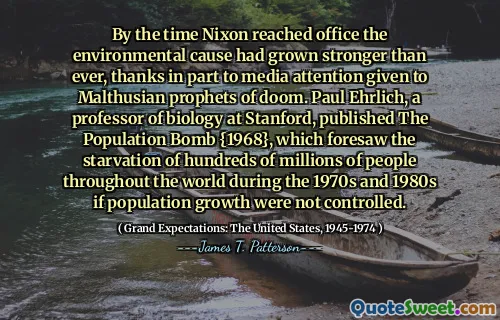 By the time Nixon reached office the environmental cause had grown stronger than ever, thanks in part to media attention given to Malthusian prophets of doom. Paul Ehrlich, a professor of biology at Stanford, published The Population Bomb {1968}, which foresaw the starvation of hundreds of millions of people throughout the world during the 1970s and 1980s if population growth were not controlled.