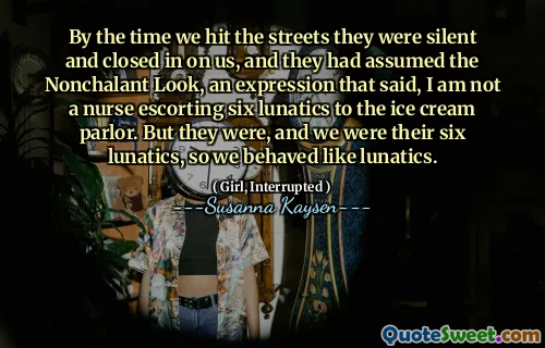 By the time we hit the streets they were silent and closed in on us, and they had assumed the Nonchalant Look, an expression that said, I am not a nurse escorting six lunatics to the ice cream parlor. But they were, and we were their six lunatics, so we behaved like lunatics.
