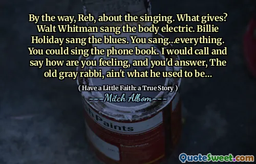 그건 그렇고, Reb, 노래에 대해. 무엇을 제공합니까? Walt Whitman은 Body Electric을 노래했습니다. Billie Holiday는 블루스를 불렀습니다. 당신은 노래를 불렀습니다… 모든 것. 전화 번호부를 부를 수 있습니다. 나는 당신이 어떻게 느끼는지 말하고 말할 것입니다. 그리고 당신은 대답 할 것입니다.