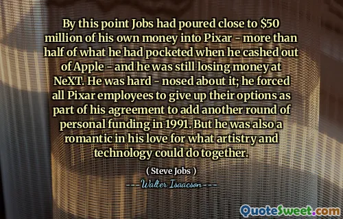 By this point Jobs had poured close to $50 million of his own money into Pixar - more than half of what he had pocketed when he cashed out of Apple - and he was still losing money at NeXT. He was hard - nosed about it; he forced all Pixar employees to give up their options as part of his agreement to add another round of personal funding in 1991. But he was also a romantic in his love for what artistry and technology could do together.