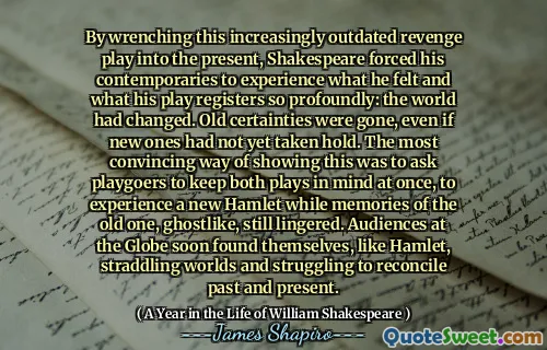 By wrenching this increasingly outdated revenge play into the present, Shakespeare forced his contemporaries to experience what he felt and what his play registers so profoundly: the world had changed. Old certainties were gone, even if new ones had not yet taken hold. The most convincing way of showing this was to ask playgoers to keep both plays in mind at once, to experience a new Hamlet while memories of the old one, ghostlike, still lingered. Audiences at the Globe soon found themselves, like Hamlet, straddling worlds and struggling to reconcile past and present.