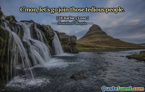 C'mon, let's go join those tedious people.