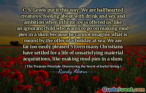 C. S. Lewis put it this way: We are halfhearted creatures, fooling about with drink and sex and ambition when infinite joy is offered us, like an ignorant child who wants to go on making mud pies in a slum because he cannot imagine what is meant by the offer of a holiday at sea. We are far too easily pleased.5 Even many Christians have settled for a life of unsatisfying material acquisitions, like making mud pies in a slum.