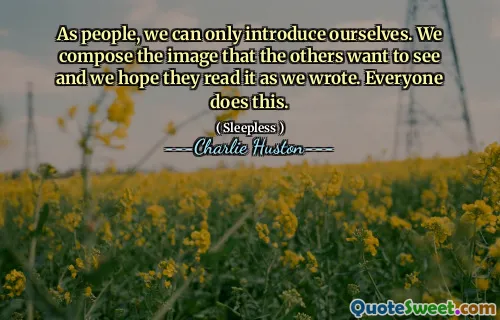 As people, we can only introduce ourselves. We compose the image that the others want to see and we hope they read it as we wrote. Everyone does this.