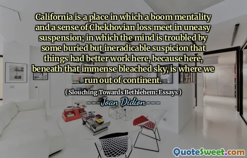 California is a place in which a boom mentality and a sense of Chekhovian loss meet in uneasy suspension; in which the mind is troubled by some buried but ineradicable suspicion that things had better work here, because here, beneath that immense bleached sky, is where we run out of continent.