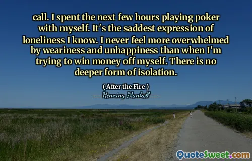 call. I spent the next few hours playing poker with myself. It's the saddest expression of loneliness I know. I never feel more overwhelmed by weariness and unhappiness than when I'm trying to win money off myself. There is no deeper form of isolation.