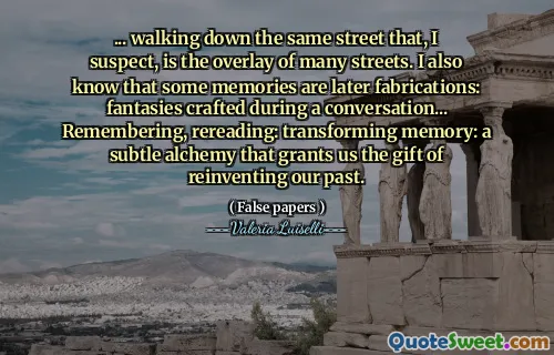 ... walking down the same street that, I suspect, is the overlay of many streets. I also know that some memories are later fabrications: fantasies crafted during a conversation... Remembering, rereading: transforming memory: a subtle alchemy that grants us the gift of reinventing our past.
