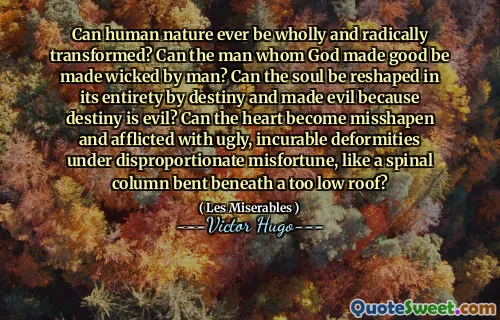 Can human nature ever be wholly and radically transformed? Can the man whom God made good be made wicked by man? Can the soul be reshaped in its entirety by destiny and made evil because destiny is evil? Can the heart become misshapen and afflicted with ugly, incurable deformities under disproportionate misfortune, like a spinal column bent beneath a too low roof?