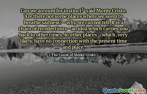 Can we account for instinct?' said Monte Cristo. 'Are there not some places where we seem to breathe sadness? - why, we cannot tell. It is a chain of recollections - an idea which carries you back to other times, to other places - which, very likely, have no connection with the present time and place.