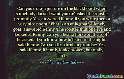 Can you draw a picture on the blackboard when somebody doesn't want you to? asked the rooster promptly. Yes, answered Kenny, if you write them a very nice poem. What is an only goat? A lonely goat, answered Kenny. The rooster shut one eye and looked at Kenny. Can you hear a horse on the roof? he asked. If you know how to listen in the night, said Kenny. Can you fix a broken promise? Yes, said Kenny, if it only looks broken, but really isn't.