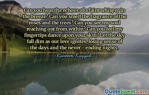 Can you hear the echoes of a faint whisper in the breeze? Can you smell the fragrance of the roses and the trees? Can you see my soul reaching out from within? Can you feel my fingertips dance upon your skin? Let the sky fall dim as our love ignites, losing sense of the days and the never - ending nights.
