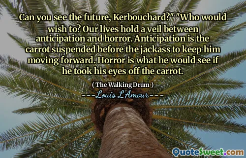 Can you see the future, Kerbouchard?" "Who would wish to? Our lives hold a veil between anticipation and horror. Anticipation is the carrot suspended before the jackass to keep him moving forward. Horror is what he would see if he took his eyes off the carrot.