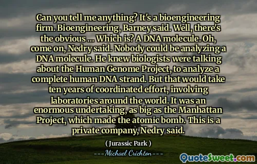 Can you tell me anything? It's a bioengineering firm. Bioengineering, Barney said. Well, there's the obvious … Which is? A DNA molecule. Oh, come on, Nedry said. Nobody could be analyzing a DNA molecule. He knew biologists were talking about the Human Genome Project, to analyze a complete human DNA strand. But that would take ten years of coordinated effort, involving laboratories around the world. It was an enormous undertaking, as big as the Manhattan Project, which made the atomic bomb. This is a private company, Nedry said.