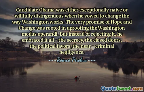 Candidate Obama was either exceptionally naive or willfully disingenuous when he vowed to change the way Washington works. The very promise of Hope and Change was rooted in uprooting the Washington modus operandi. But instead of rejecting it, he embraced it all - the secrecy, the closed doors, the political favors, the near - criminal negligence.