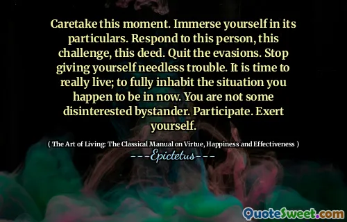 Caretake this moment. Immerse yourself in its particulars. Respond to this person, this challenge, this deed. Quit the evasions. Stop giving yourself needless trouble. It is time to really live; to fully inhabit the situation you happen to be in now. You are not some disinterested bystander. Participate. Exert yourself.
