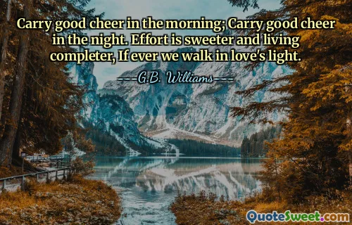 Carry good cheer in the morning; Carry good cheer in the night. Effort is sweeter and living completer, If ever we walk in love's light.