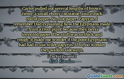 Carter pulled out several lengths of brown twine, a small ebony cat statue, and a thick roll of paper. No, not paper. Papyrus. I remember Dad explaining how the Egyptians made it from a river plant because they never invented paper. The stuff was so thick and rough, it made me wonder if the poor Egyptians had had to use toilet papyrus. If so, no wonder they walked sideways.