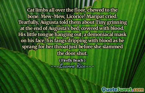 Cat limbs all over the floor, chewed to the bone. Mew-Mew, Licorice! Maripat cried. Tearfully, Augusta told them about Tiny grinning at the end of Augusta's bed, covered with blood. His little tongue hanging out, a demoniacal mask on his face, his fangs dripping with blood as he sprang for her throat just before she slammed the door shut.