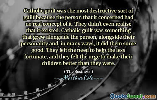 Catholic guilt was the most destructive sort of guilt because the person that it concerned had no real concept of it. They didn't even realise that it existed. Catholic guilt was something that grew alongside the person, alongside their personality and, in many ways, it did them some good. They felt the need to help the less fortunate, and they felt the urge to make their children better than they were.