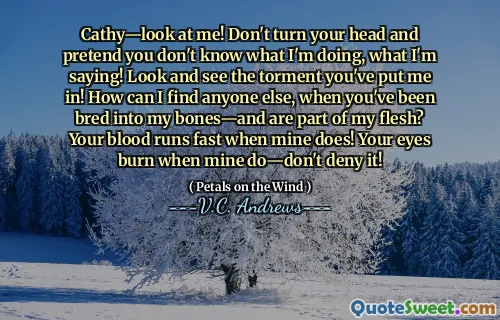 Cathy—look at me! Don't turn your head and pretend you don't know what I'm doing, what I'm saying! Look and see the torment you've put me in! How can I find anyone else, when you've been bred into my bones—and are part of my flesh? Your blood runs fast when mine does! Your eyes burn when mine do—don't deny it!