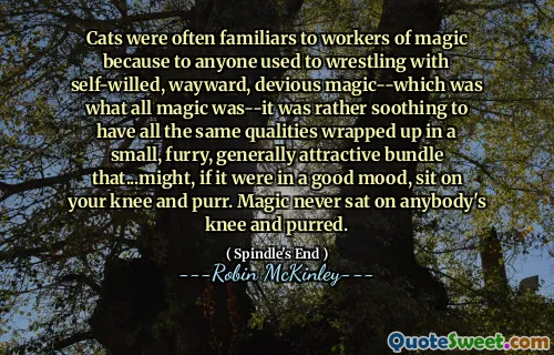 Cats were often familiars to workers of magic because to anyone used to wrestling with self-willed, wayward, devious magic--which was what all magic was--it was rather soothing to have all the same qualities wrapped up in a small, furry, generally attractive bundle that...might, if it were in a good mood, sit on your knee and purr. Magic never sat on anybody's knee and purred.